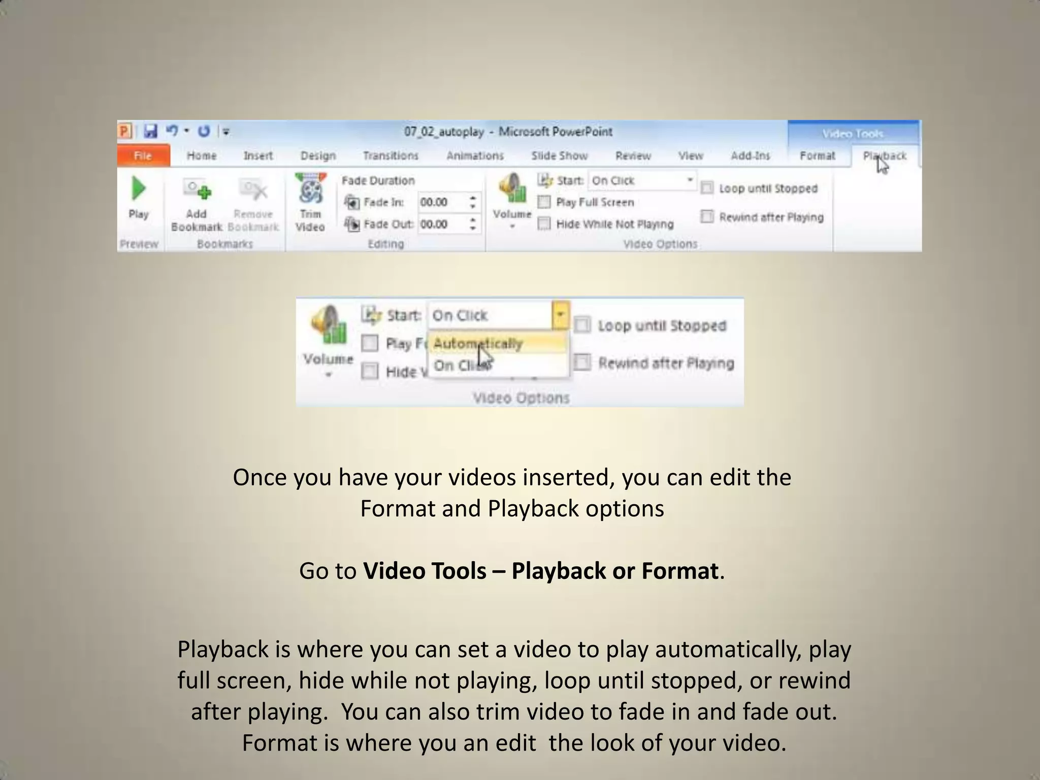 Once you have your videos inserted, you can edit the
Format and Playback options
Go to Video Tools – Playback or Format.

Playback is where you can set a video to play automatically, play
full screen, hide while not playing, loop until stopped, or rewind
after playing. You can also trim video to fade in and fade out.
Format is where you an edit the look of your video.

 