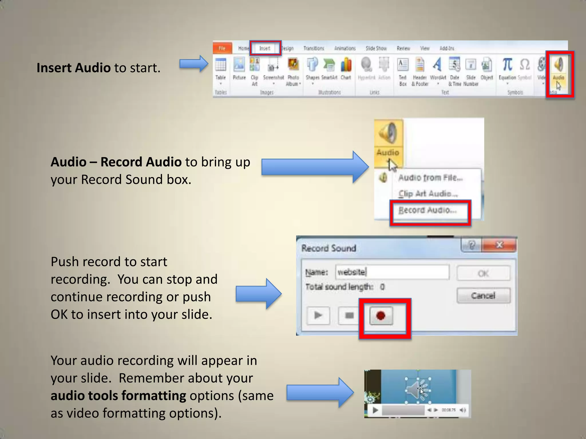 Insert Audio to start.

Audio – Record Audio to bring up
your Record Sound box.

Push record to start
recording. You can stop and
continue recording or push
OK to insert into your slide.
Your audio recording will appear in
your slide. Remember about your
audio tools formatting options (same
as video formatting options).

 
