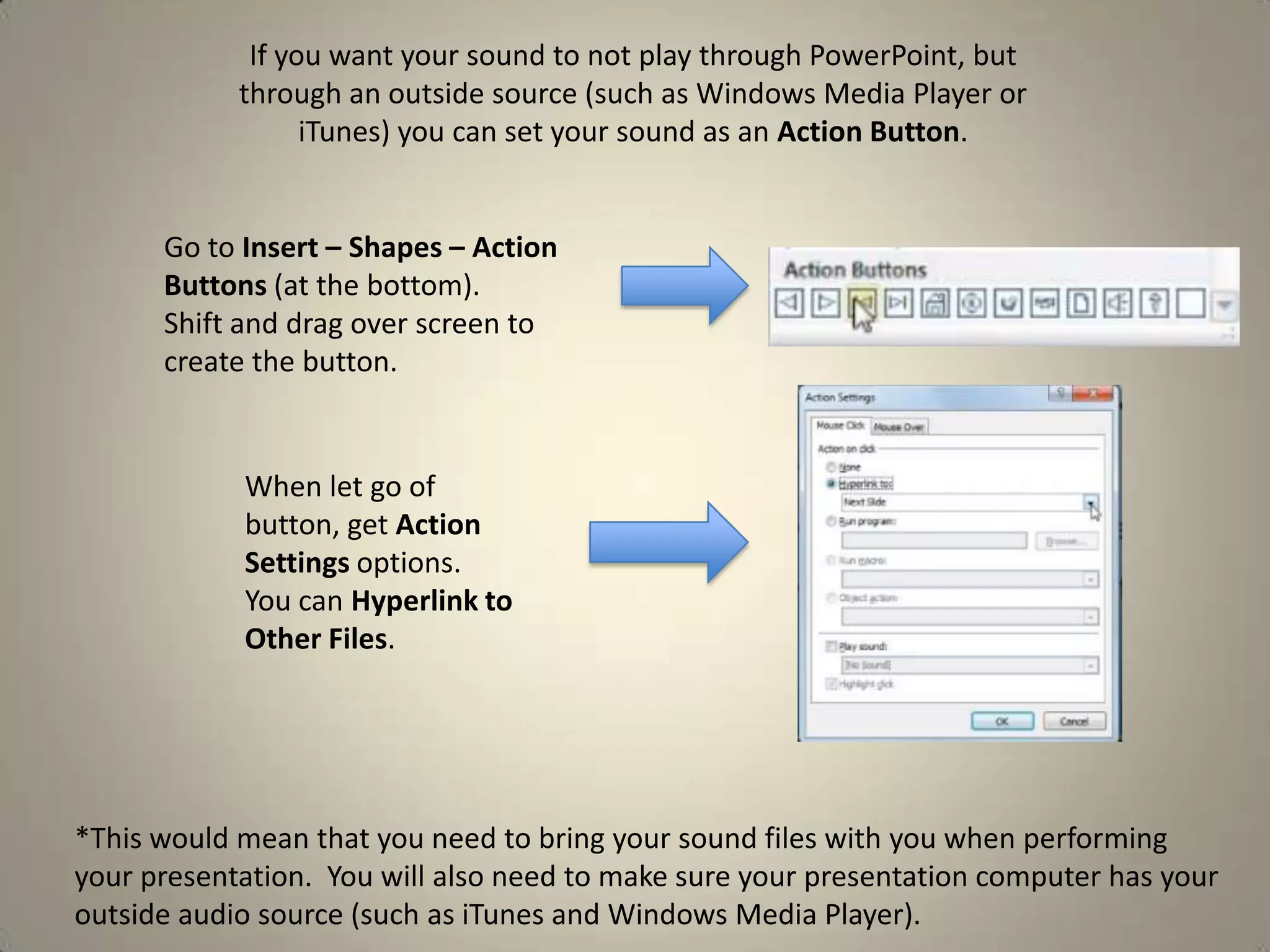 If you want your sound to not play through PowerPoint, but
through an outside source (such as Windows Media Player or
iTunes) you can set your sound as an Action Button.

Go to Insert – Shapes – Action
Buttons (at the bottom).
Shift and drag over screen to
create the button.

When let go of
button, get Action
Settings options.
You can Hyperlink to
Other Files.

*This would mean that you need to bring your sound files with you when performing
your presentation. You will also need to make sure your presentation computer has your
outside audio source (such as iTunes and Windows Media Player).

 