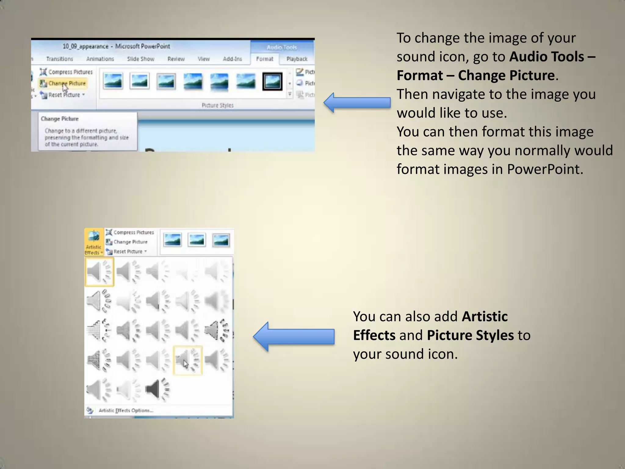To change the image of your
sound icon, go to Audio Tools –
Format – Change Picture.
Then navigate to the image you
would like to use.
You can then format this image
the same way you normally would
format images in PowerPoint.

You can also add Artistic
Effects and Picture Styles to
your sound icon.

 