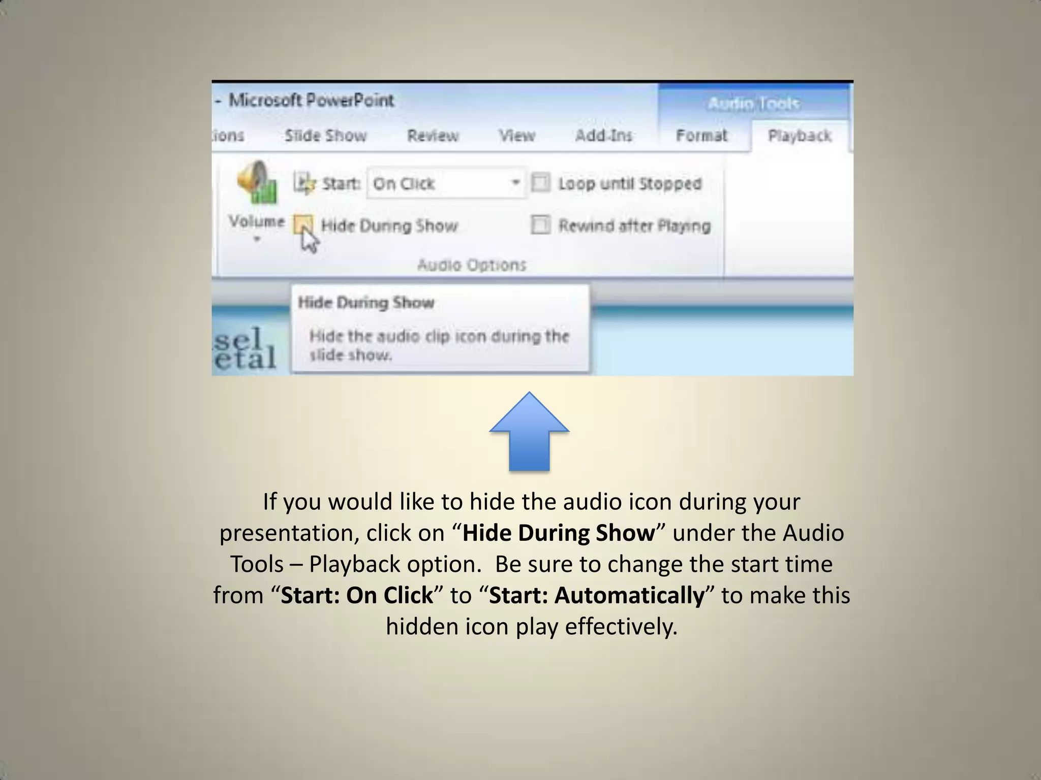If you would like to hide the audio icon during your
presentation, click on “Hide During Show” under the Audio
Tools – Playback option. Be sure to change the start time
from “Start: On Click” to “Start: Automatically” to make this
hidden icon play effectively.

 