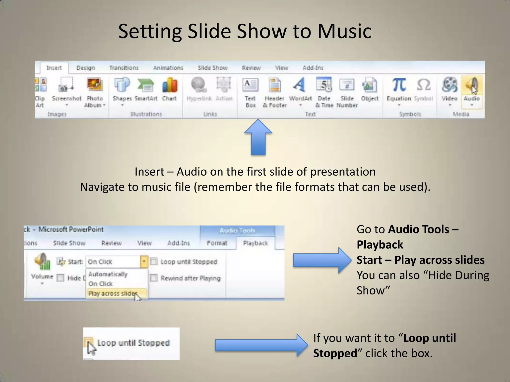 Setting Slide Show to Music

Insert – Audio on the first slide of presentation
Navigate to music file (remember the file formats that can be used).
Go to Audio Tools –
Playback
Start – Play across slides
You can also “Hide During
Show”

If you want it to “Loop until
Stopped” click the box.

 
