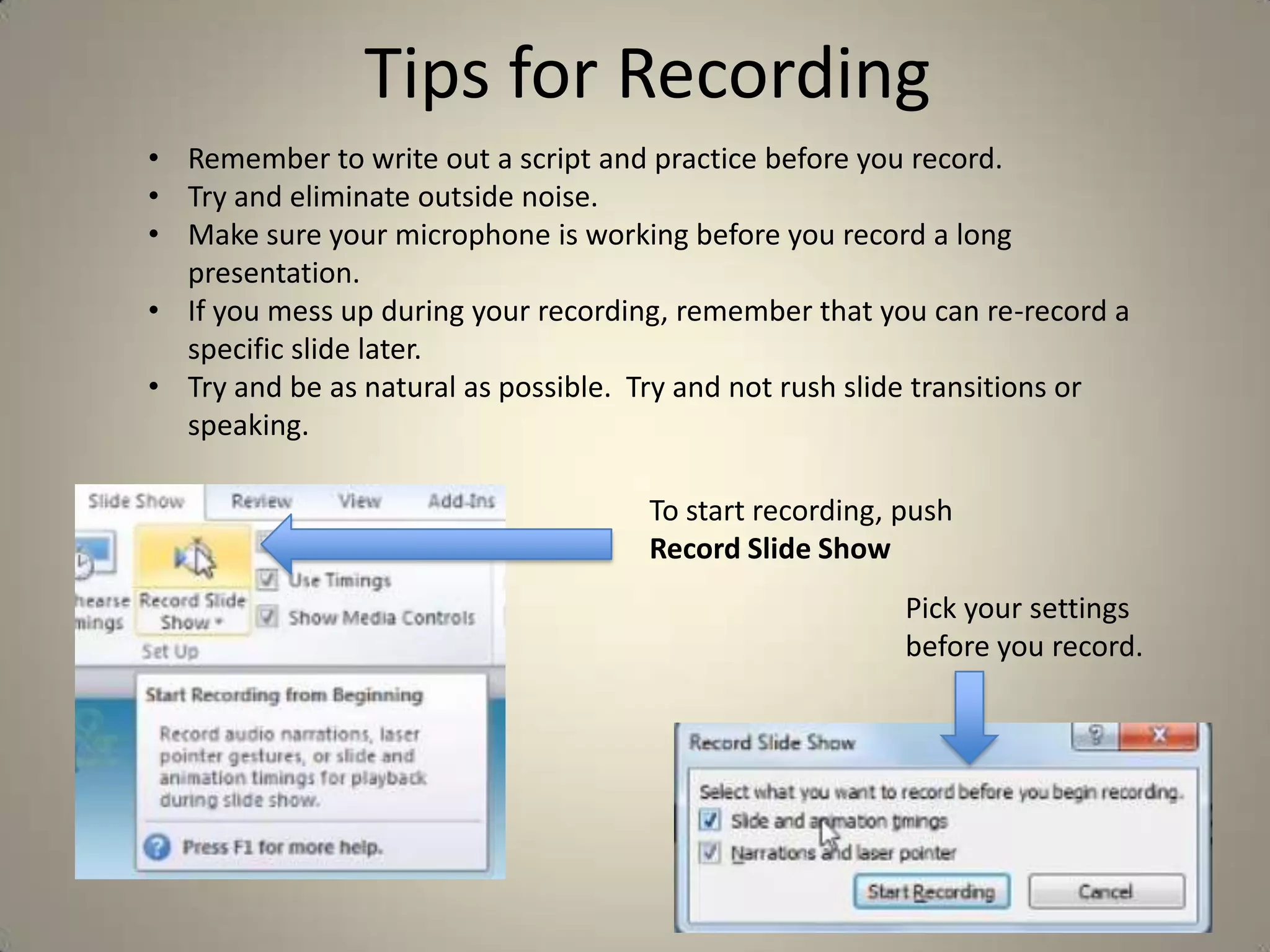 Tips for Recording
• Remember to write out a script and practice before you record.
• Try and eliminate outside noise.
• Make sure your microphone is working before you record a long
presentation.
• If you mess up during your recording, remember that you can re-record a
specific slide later.
• Try and be as natural as possible. Try and not rush slide transitions or
speaking.
To start recording, push
Record Slide Show
Pick your settings
before you record.

 