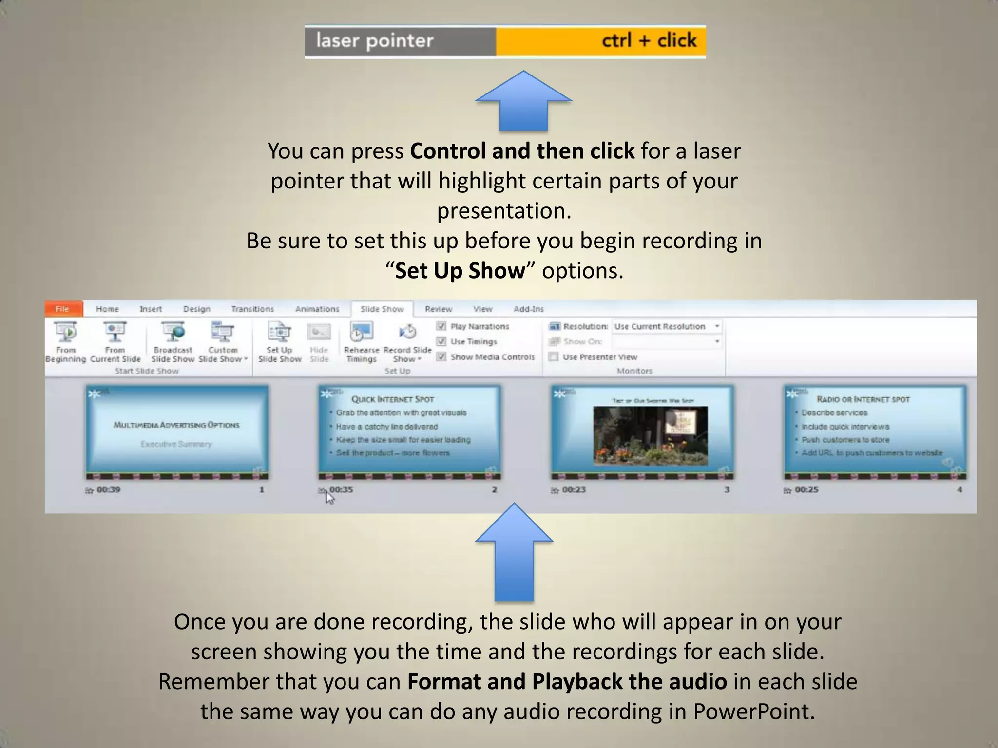 You can press Control and then click for a laser
pointer that will highlight certain parts of your
presentation.
Be sure to set this up before you begin recording in
“Set Up Show” options.

Once you are done recording, the slide who will appear in on your
screen showing you the time and the recordings for each slide.
Remember that you can Format and Playback the audio in each slide
the same way you can do any audio recording in PowerPoint.

 