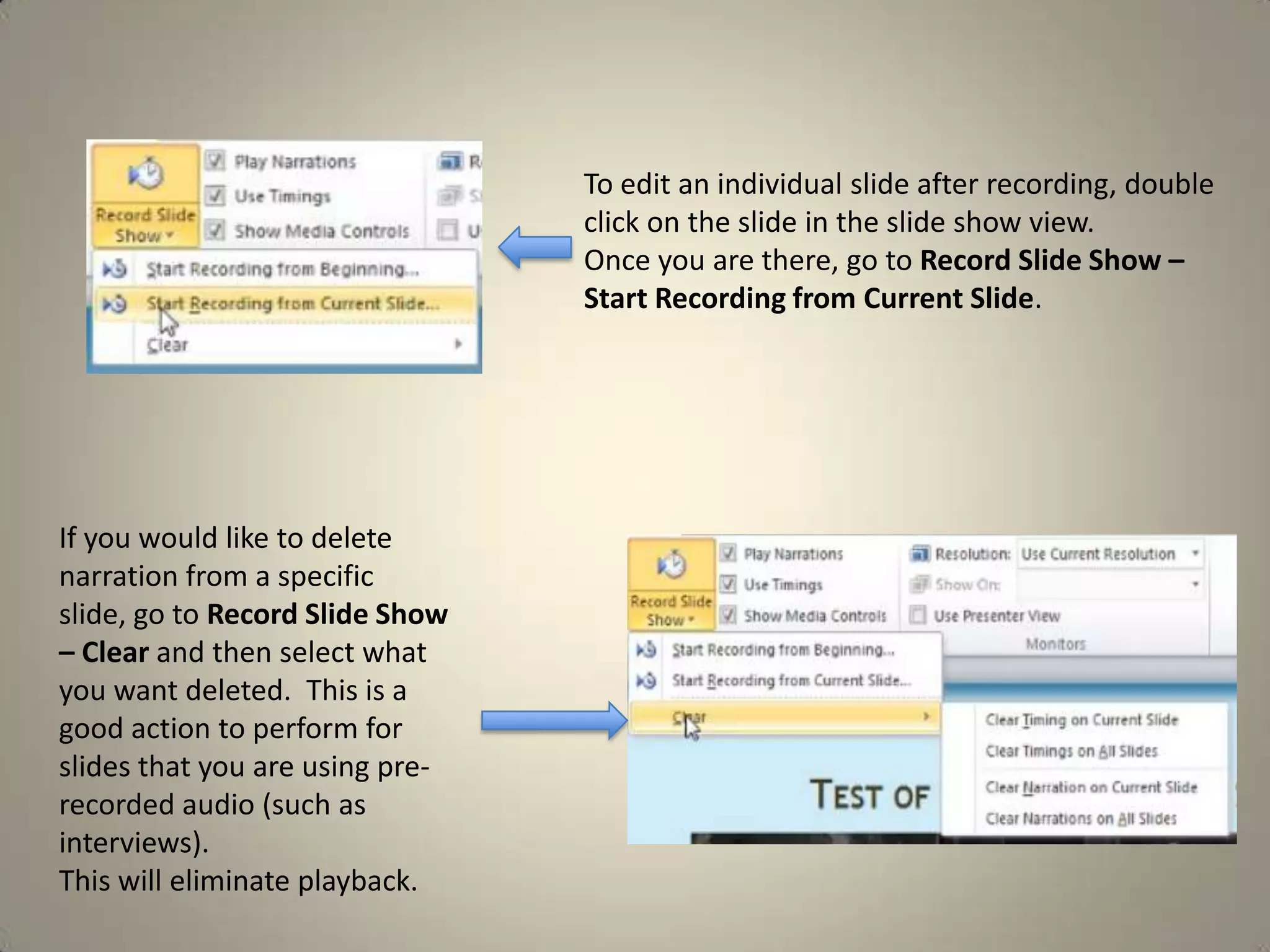 To edit an individual slide after recording, double
click on the slide in the slide show view.
Once you are there, go to Record Slide Show –
Start Recording from Current Slide.

If you would like to delete
narration from a specific
slide, go to Record Slide Show
– Clear and then select what
you want deleted. This is a
good action to perform for
slides that you are using prerecorded audio (such as
interviews).
This will eliminate playback.

 