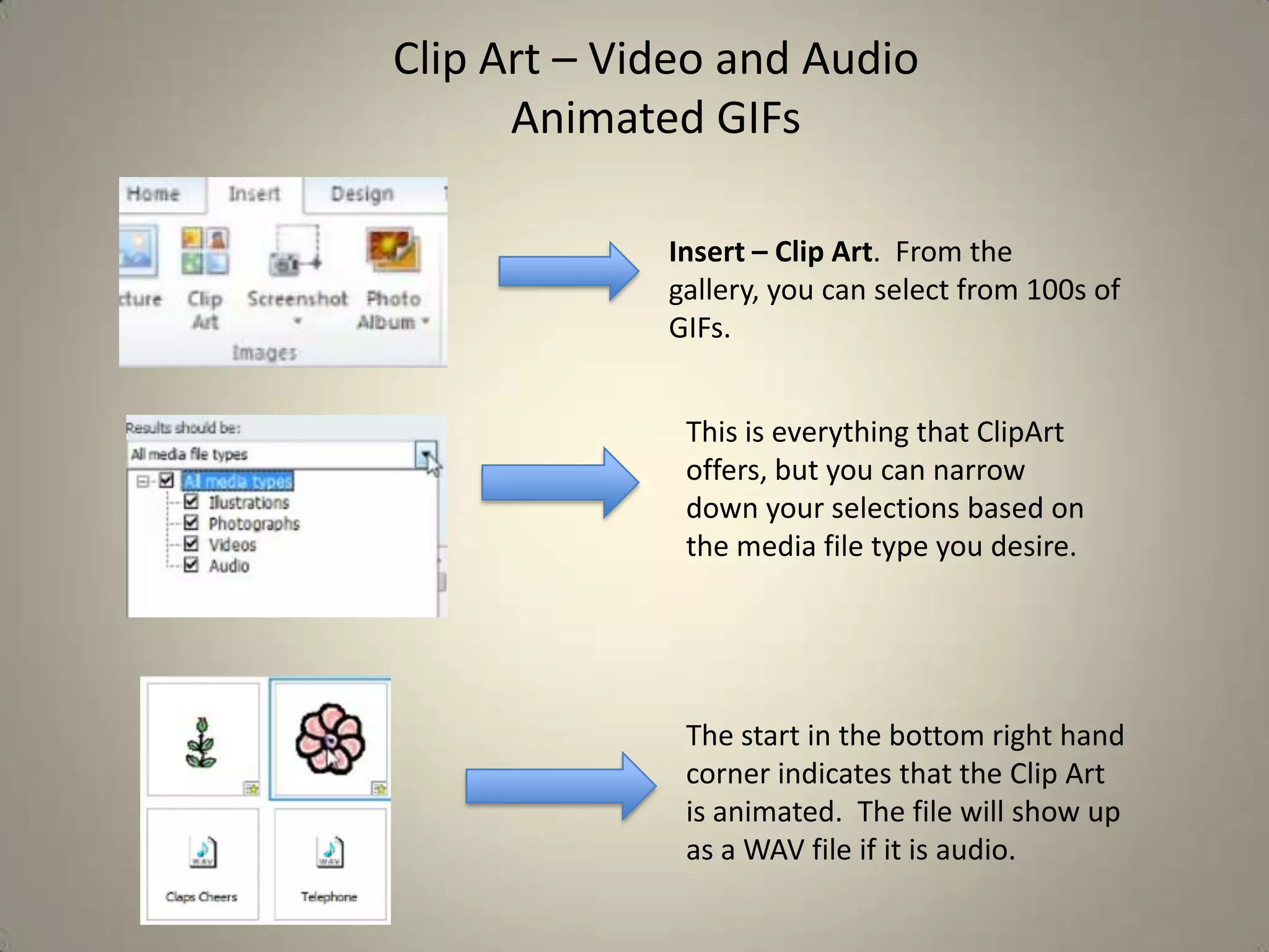 Clip Art – Video and Audio
Animated GIFs
Insert – Clip Art. From the
gallery, you can select from 100s of
GIFs.
This is everything that ClipArt
offers, but you can narrow
down your selections based on
the media file type you desire.

The start in the bottom right hand
corner indicates that the Clip Art
is animated. The file will show up
as a WAV file if it is audio.

 