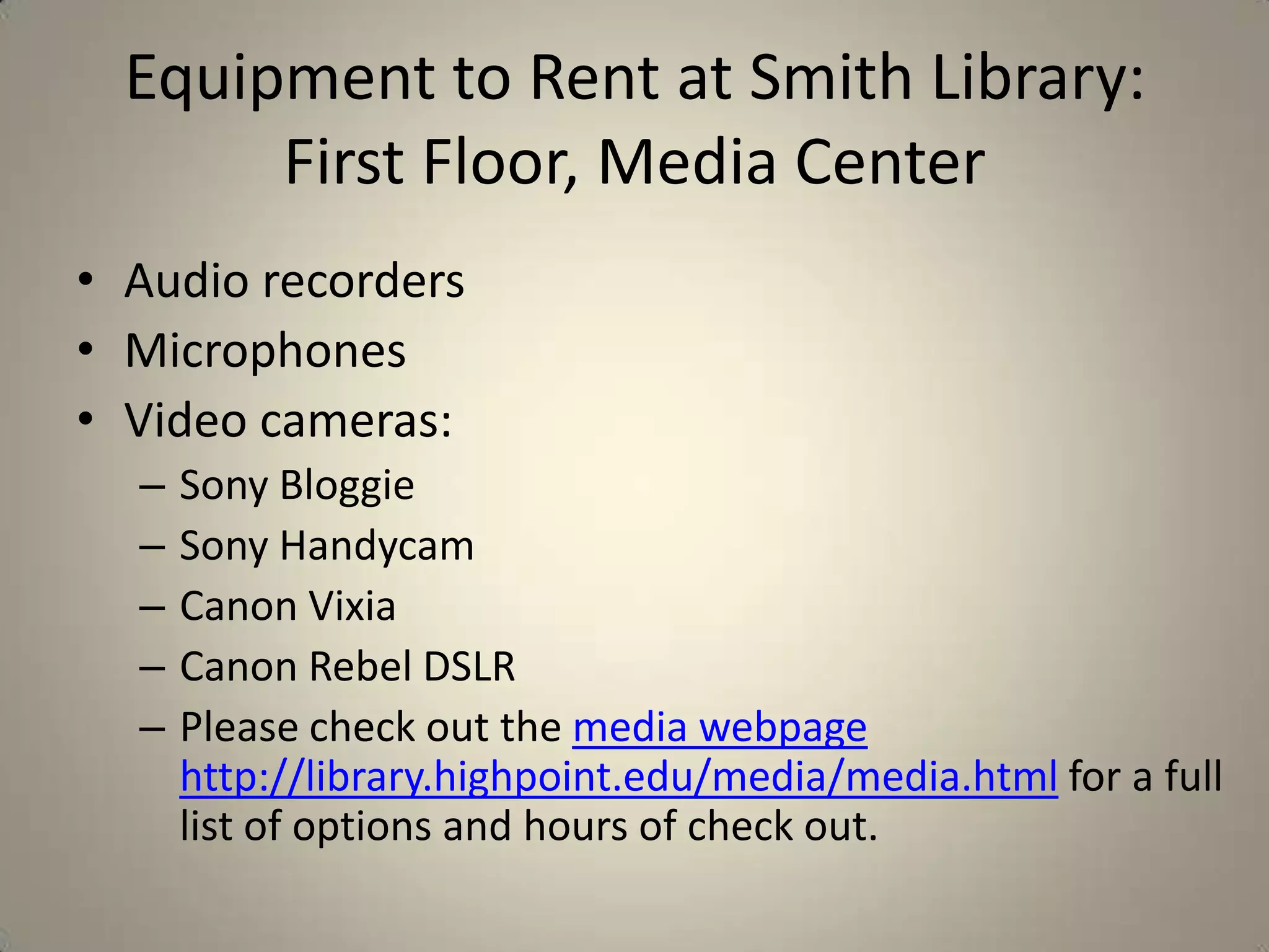 Equipment to Rent at Smith Library:
First Floor, Media Center
• Audio recorders
• Microphones
• Video cameras:
–
–
–
–
–

Sony Bloggie
Sony Handycam
Canon Vixia
Canon Rebel DSLR
Please check out the media webpage
http://library.highpoint.edu/media/media.html for a full
list of options and hours of check out.

 