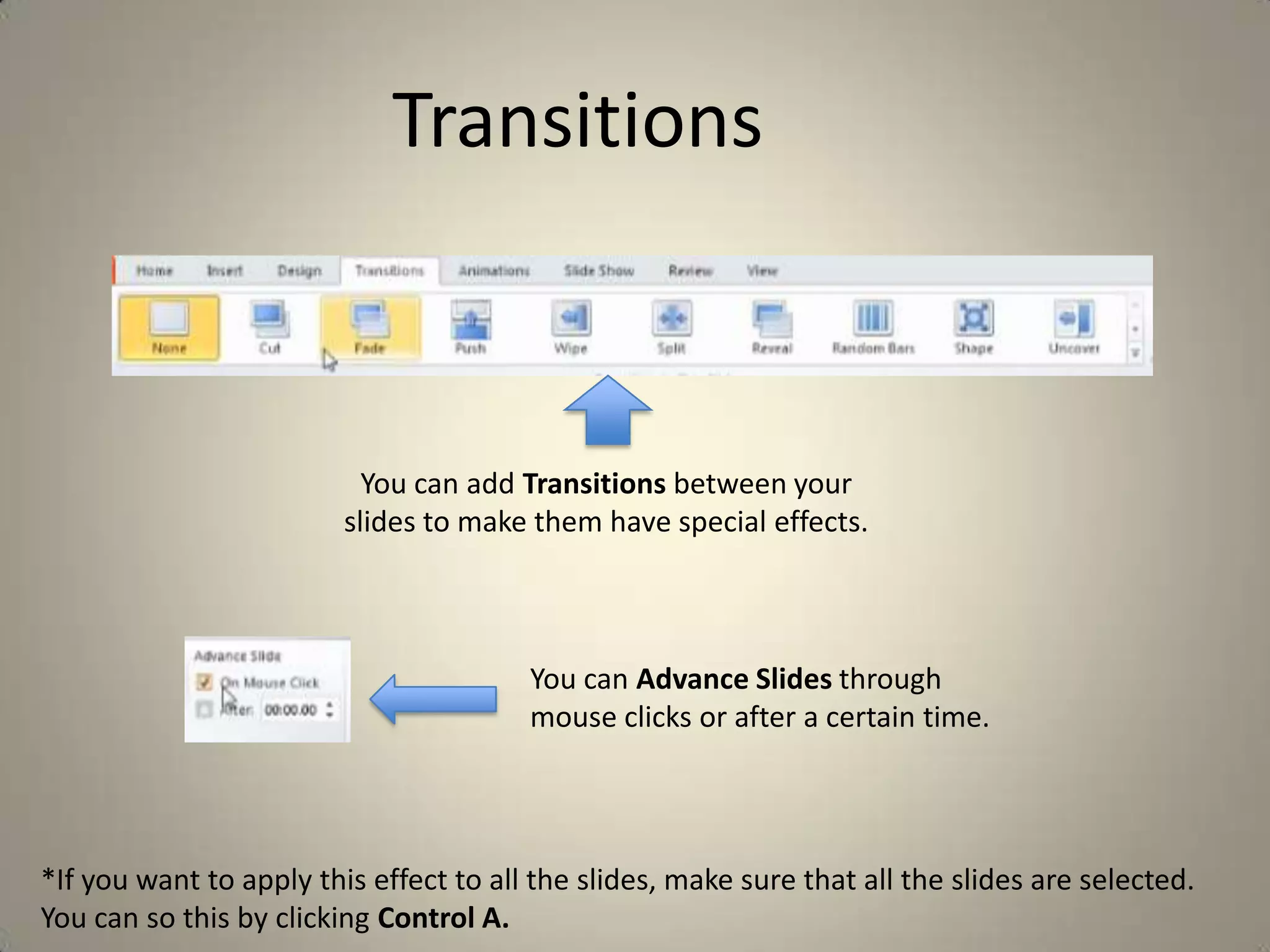 Transitions

You can add Transitions between your
slides to make them have special effects.

You can Advance Slides through
mouse clicks or after a certain time.

*If you want to apply this effect to all the slides, make sure that all the slides are selected.
You can so this by clicking Control A.

 