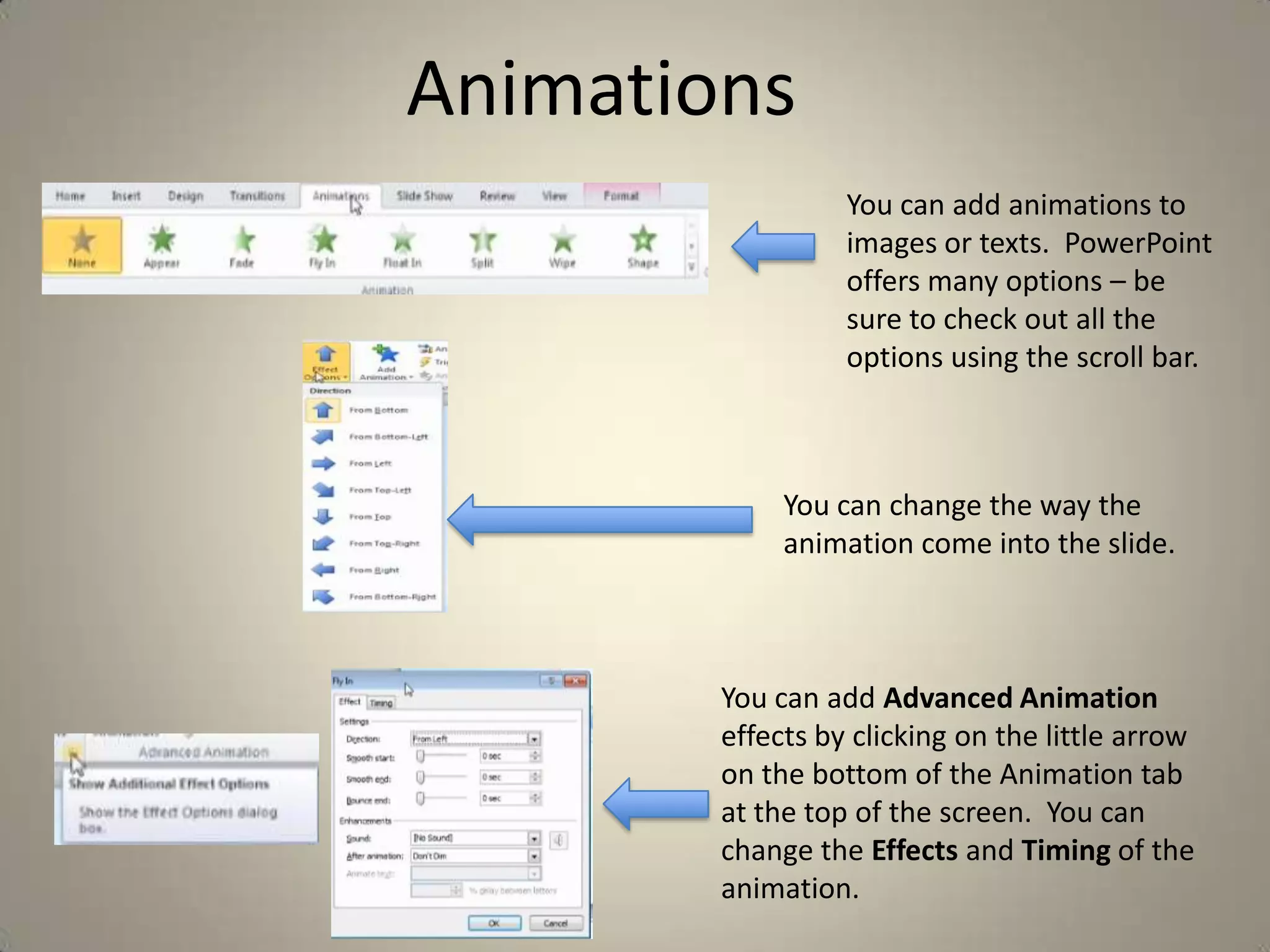 Animations
You can add animations to
images or texts. PowerPoint
offers many options – be
sure to check out all the
options using the scroll bar.

You can change the way the
animation come into the slide.

You can add Advanced Animation
effects by clicking on the little arrow
on the bottom of the Animation tab
at the top of the screen. You can
change the Effects and Timing of the
animation.

 
