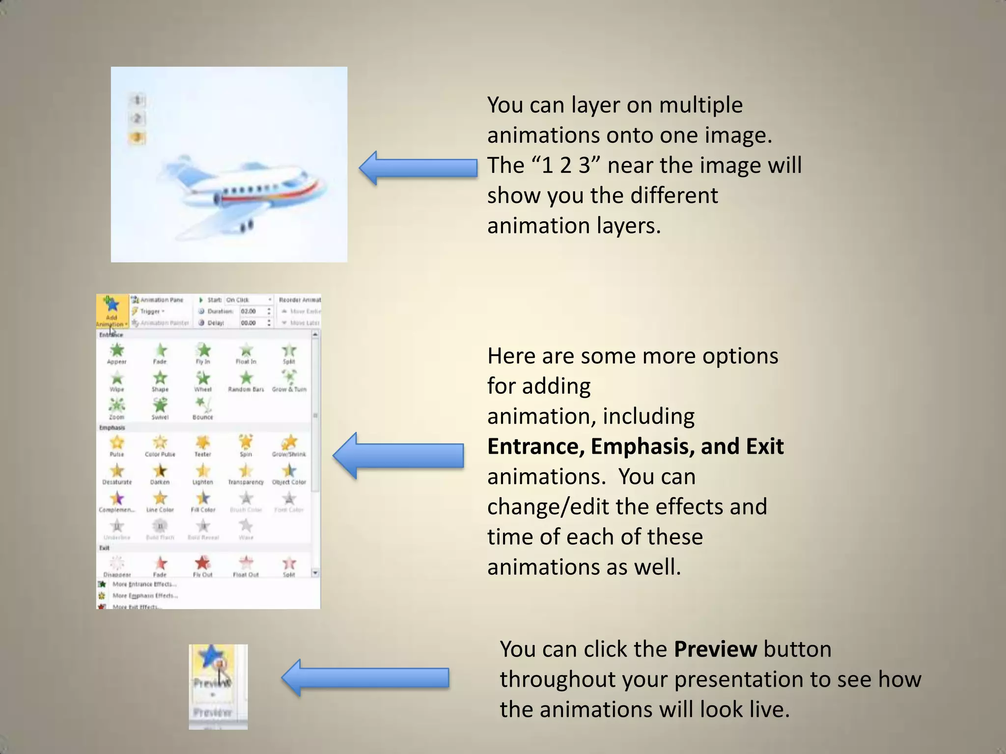 You can layer on multiple
animations onto one image.
The “1 2 3” near the image will
show you the different
animation layers.

Here are some more options
for adding
animation, including
Entrance, Emphasis, and Exit
animations. You can
change/edit the effects and
time of each of these
animations as well.
You can click the Preview button
throughout your presentation to see how
the animations will look live.

 