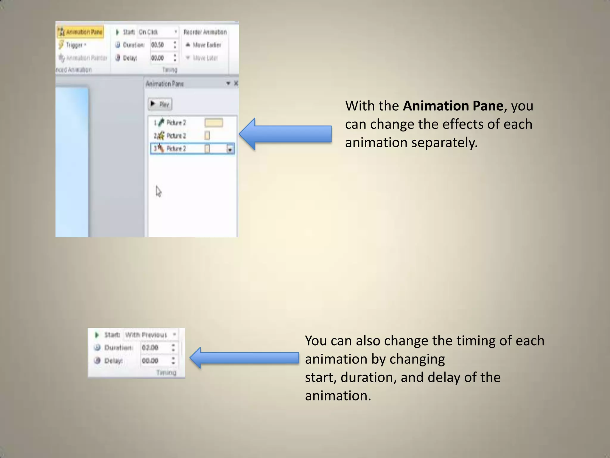 With the Animation Pane, you
can change the effects of each
animation separately.

You can also change the timing of each
animation by changing
start, duration, and delay of the
animation.

 