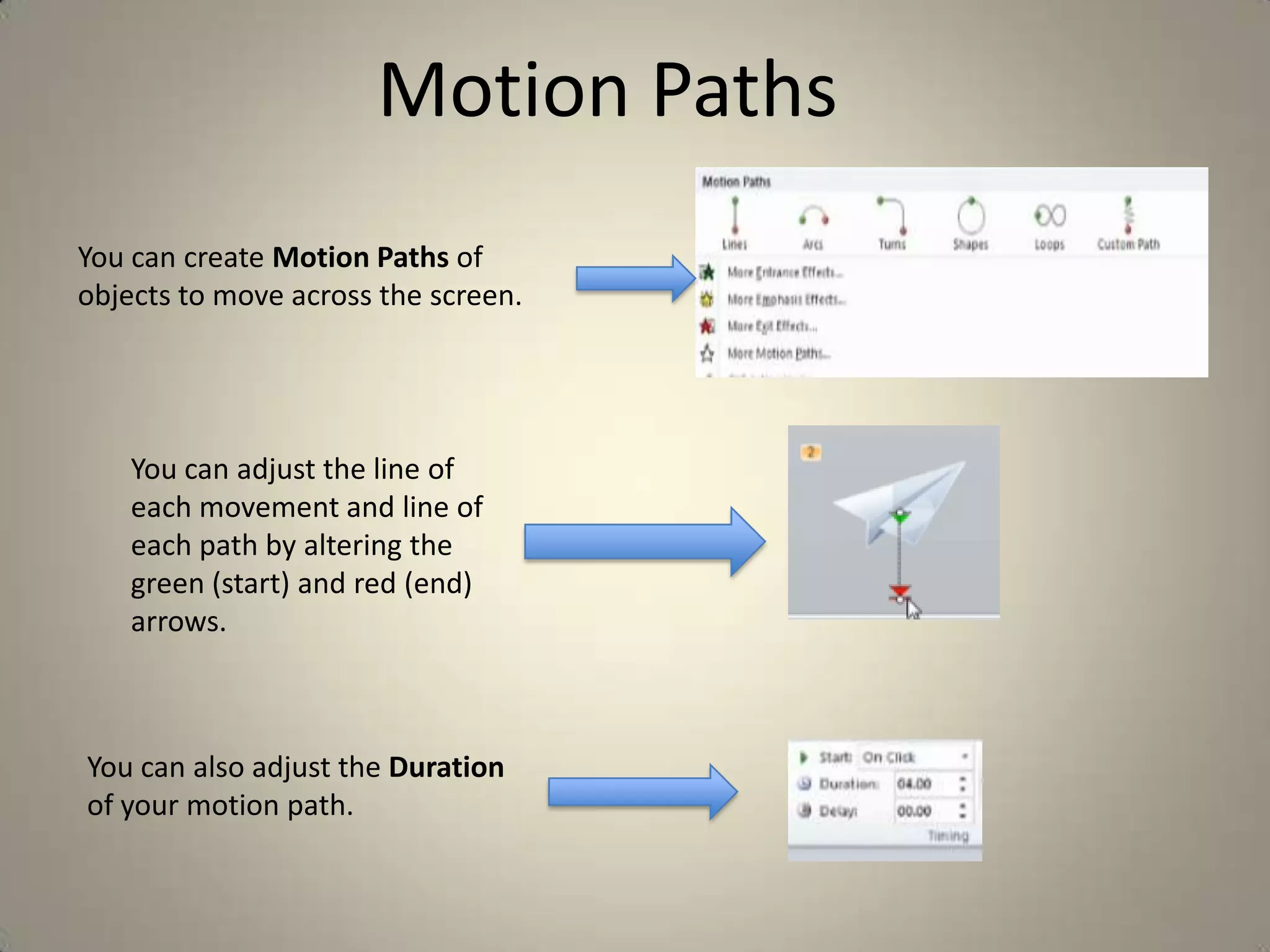 Motion Paths
You can create Motion Paths of
objects to move across the screen.

You can adjust the line of
each movement and line of
each path by altering the
green (start) and red (end)
arrows.

You can also adjust the Duration
of your motion path.

 