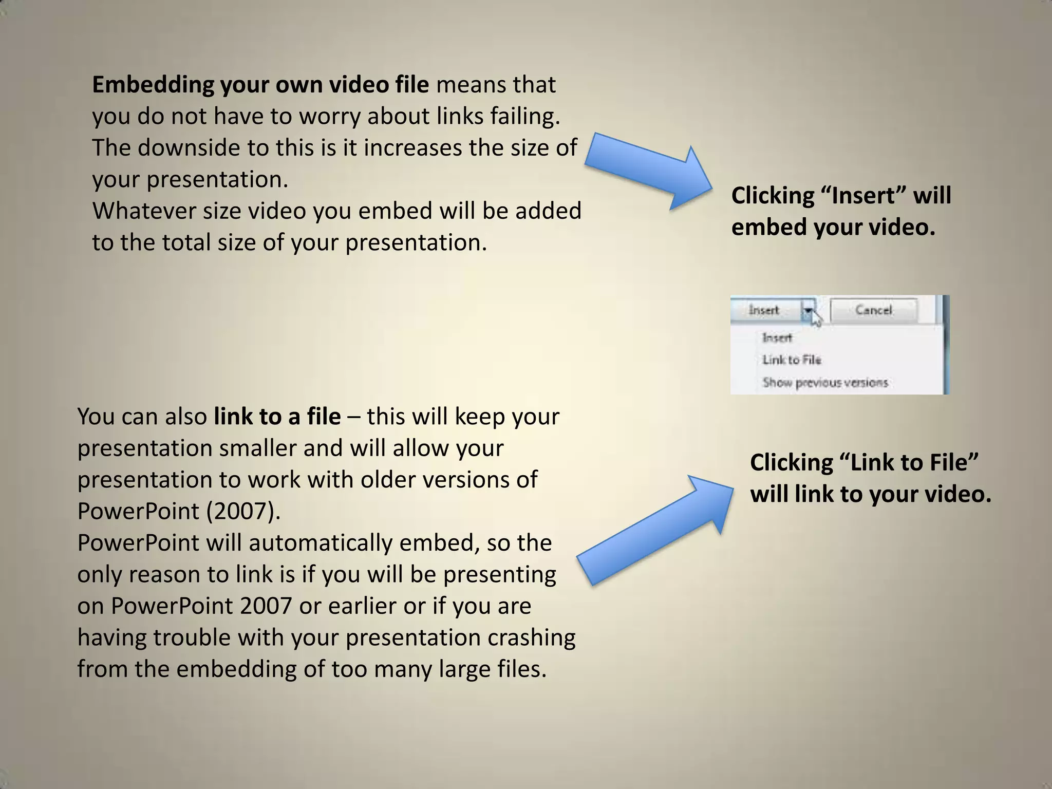 Embedding your own video file means that
you do not have to worry about links failing.
The downside to this is it increases the size of
your presentation.
Whatever size video you embed will be added
to the total size of your presentation.

You can also link to a file – this will keep your
presentation smaller and will allow your
presentation to work with older versions of
PowerPoint (2007).
PowerPoint will automatically embed, so the
only reason to link is if you will be presenting
on PowerPoint 2007 or earlier or if you are
having trouble with your presentation crashing
from the embedding of too many large files.

Clicking “Insert” will
embed your video.

Clicking “Link to File”
will link to your video.

 