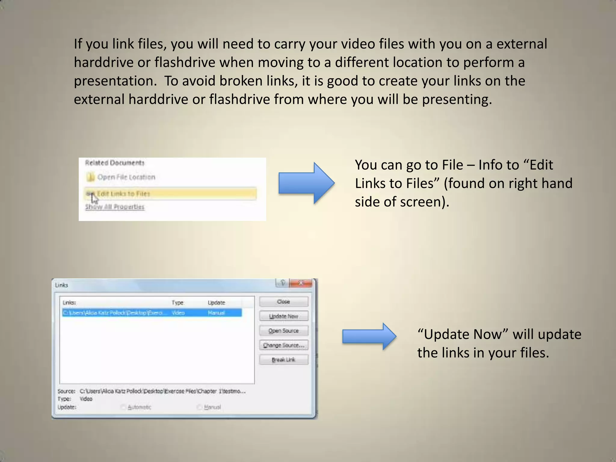 If you link files, you will need to carry your video files with you on a external
harddrive or flashdrive when moving to a different location to perform a
presentation. To avoid broken links, it is good to create your links on the
external harddrive or flashdrive from where you will be presenting.

You can go to File – Info to “Edit
Links to Files” (found on right hand
side of screen).

“Update Now” will update
the links in your files.

 