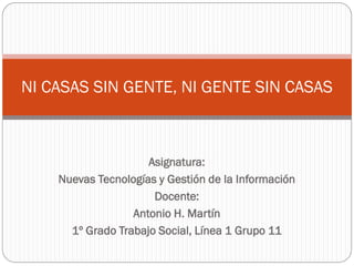 Asignatura:
Nuevas Tecnologías y Gestión de la Información
Docente:
Antonio H. Martín
1º Grado Trabajo Social, Línea 1 Grupo 11
NI CASAS SIN GENTE, NI GENTE SIN CASAS
 