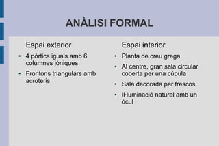 ANÀLISI FORMAL

    Espai exterior                 Espai interior
●   4 pòrtics iguals amb 6     ●   Planta de creu grega
    columnes jòniques          ●   Al centre, gran sala circular
●   Frontons triangulars amb       coberta per una cúpula
    acroteris                  ●   Sala decorada per frescos
                               ●   Il·luminació natural amb un
                                   òcul
 