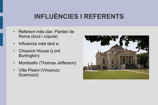 INFLUÈNCIES I REFERENTS

●   Referent més clar: Panteó de
    Roma (òcul i cúpula)
●   Influencia més tard a:
●   Chiswick House (Lord
    Burlington)
●   Monticello (Thomas Jefferson)
●   Villa Pisani (Vincenzo
    Scamozzi)
 