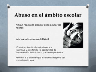 Abuso en el ámbito escolar
Ningún “pacto de silencio” debe ocultar los
hechos
Informar a Inspección del Nivel
•El equipo directivo deberá ofrecer a la
•alumna/o y a su familia la oportunidad de
dar su versión y escuchar lo que tienen para decir.
Asesorar a la alumna/o y/o a su familia respecto del
procedimiento legal
 