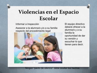 Violencias en el Espacio
Escolar
Ningún “pacto de silencio” debe ocultar los hechos
Informar a Inspección El equipo directivo
deberá ofrecer a la
alumna/o y a su
familia la
oportunidad de dar
su versión y
escuchar lo que
tienen para decir.
Asesorar a la alumna/o y/o a su familia
respecto del procedimiento legal
 