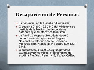 Desaparición de Personas
O La denuncia en la Fiscalía o Comisaría
O O acudir a 0-800-122-2442 del Ministerio de
Justicia de la Nación desde donde se
ordenará que se efectivice la misma.
O La familia o responsable adulto deberá
comunicarse siempre con el Registro
Nacional de Información de Personas
Menores Extraviadas al 142 o al 0-800-122-
2442.
O O contactarse a juschicos@jus.gov.ar; a
ww.jus.gov.ar/juschicos, o personalmente
acudir a Tte.Gral. Perón 315, 1°piso, CABA.
 