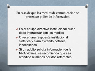 En caso de que los medios de comunicación se
presenten pidiendo información
O Es el equipo directivo Institucional quien
debe interactuar con los medios
O Ofrecer una respuesta institucional
sintética y clara evitando detalles
innecesarios.
O Si un adulto solicita información de la
NNA víctima, se recomienda que sea
atendido al menos por dos referentes
 