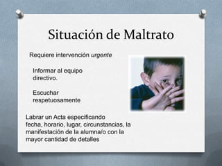 Situación de Maltrato
Requiere intervención urgente
Informar al equipo
directivo.
Escuchar
respetuosamente
Labrar un Acta especificando
fecha, horario, lugar, circunstancias, la
manifestación de la alumna/o con la
mayor cantidad de detalles
 