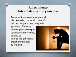 Fallecimiento
Intento de suicidio y suicidio
Armar rutinas escolares para el
día después, haciendo mención
del hecho, para que no quede
ignorado. Siempre
deberá pensarse que
para la/os alumna/os,
quizás es
una de las primeras
experiencias con
la muerte
 