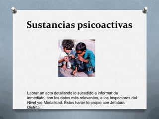 Sustancias psicoactivas
Labrar un acta detallando lo sucedido e informar de
inmediato, con los datos más relevantes, a los Inspectores del
Nivel y/o Modalidad. Éstos harán lo propio con Jefatura
Distrital.
 