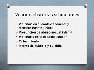 Veamos distintas situaciones
O Violencia en el contexto familiar y
maltrato infanto-juvenil
O Presunción de abuso sexual infantil
O Violencias en el espacio escolar
O Fallecimiento
O Intento de suicidio y suicidio
 