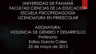 UNIVERSIDAD DE PANAMÁ
FACULTAD CIENCIAS DE LA EDUCACIÓN
ESCUELA PSICOPEDAGOGÍA
LICENCIATURA EN PREESCOLAR
ASIGNATURA:
VIOLENCIA DE GÉNERO Y DESARROLLO
Profesora:
Edilsa García Calles
23 de mayo de 2015
 