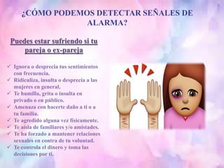 ¿CÓMO PODEMOS DETECTAR SEÑALES DE
ALARMA?
Puedes estar sufriendo si tu
pareja o ex-pareja
 Ignora o desprecia tus sentimientos
con frecuencia.
 Ridiculiza, insulta o desprecia a las
mujeres en general.
 Te humilla, grita o insulta en
privado o en público.
 Amenaza con hacerte daño a ti o a
tu familia.
 Te agredido alguna vez físicamente.
 Te aísla de familiares y/o amistades.
 Te ha forzado a mantener relaciones
sexuales en contra de tu voluntad.
 Te controla el dinero y toma las
decisiones por ti.
 