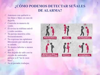 ¿CÓMO PODEMOS DETECTAR SEÑALES
DE ALARMA?
 Amenaza con quitarte a
tus hijas e hijos en caso de
dejarlo.
 Controla tu manera de
vestir.
 Él revisa tu teléfono móvil
y redes sociales.
 Tu pareja muestra celos
frecuentemente.
 No expresas tus opiniones
libremente por miedo que
se enfade.
 Te sientes inferior o menos
que él.
 Has dejado de salir con tu
circulo de amistades
porque a él “no le caen
bien”.
 No te permite trabajar.
 