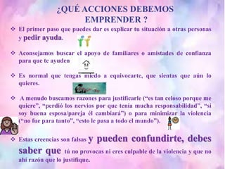 ¿QUÉ ACCIONES DEBEMOS
EMPRENDER ?
 El primer paso que puedes dar es explicar tu situación a otras personas
y pedir ayuda.
 Aconsejamos buscar el apoyo de familiares o amistades de confianza
para que te ayuden
 Es normal que tengas miedo a equivocarte, que sientas que aún lo
quieres.
 A menudo buscamos razones para justificarle (“es tan celoso porque me
quiere”, “perdió los nervios por que tenía mucha responsabilidad”, “si
soy buena esposa/pareja él cambiará”) o para minimizar la violencia
(“no fue para tanto”, “esto le pasa a todo el mundo”).
 Estas creencias son falsas y pueden confundirte, debes
saber que tú no provocas ni eres culpable de la violencia y que no
ahí razón que lo justifique.
 