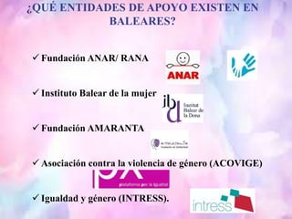 ¿QUÉ ENTIDADES DE APOYO EXISTEN EN
BALEARES?
 Fundación ANAR/ RANA
 Instituto Balear de la mujer
 Fundación AMARANTA
 Asociación contra la violencia de género (ACOVIGE)
 Igualdad y género (INTRESS).
 