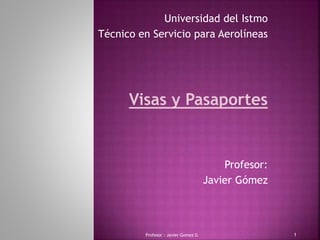Profesor : Javier Gomez G 1
Universidad del Istmo
Técnico en Servicio para Aerolíneas
Visas y Pasaportes
Profesor:
Javier Gómez
 
