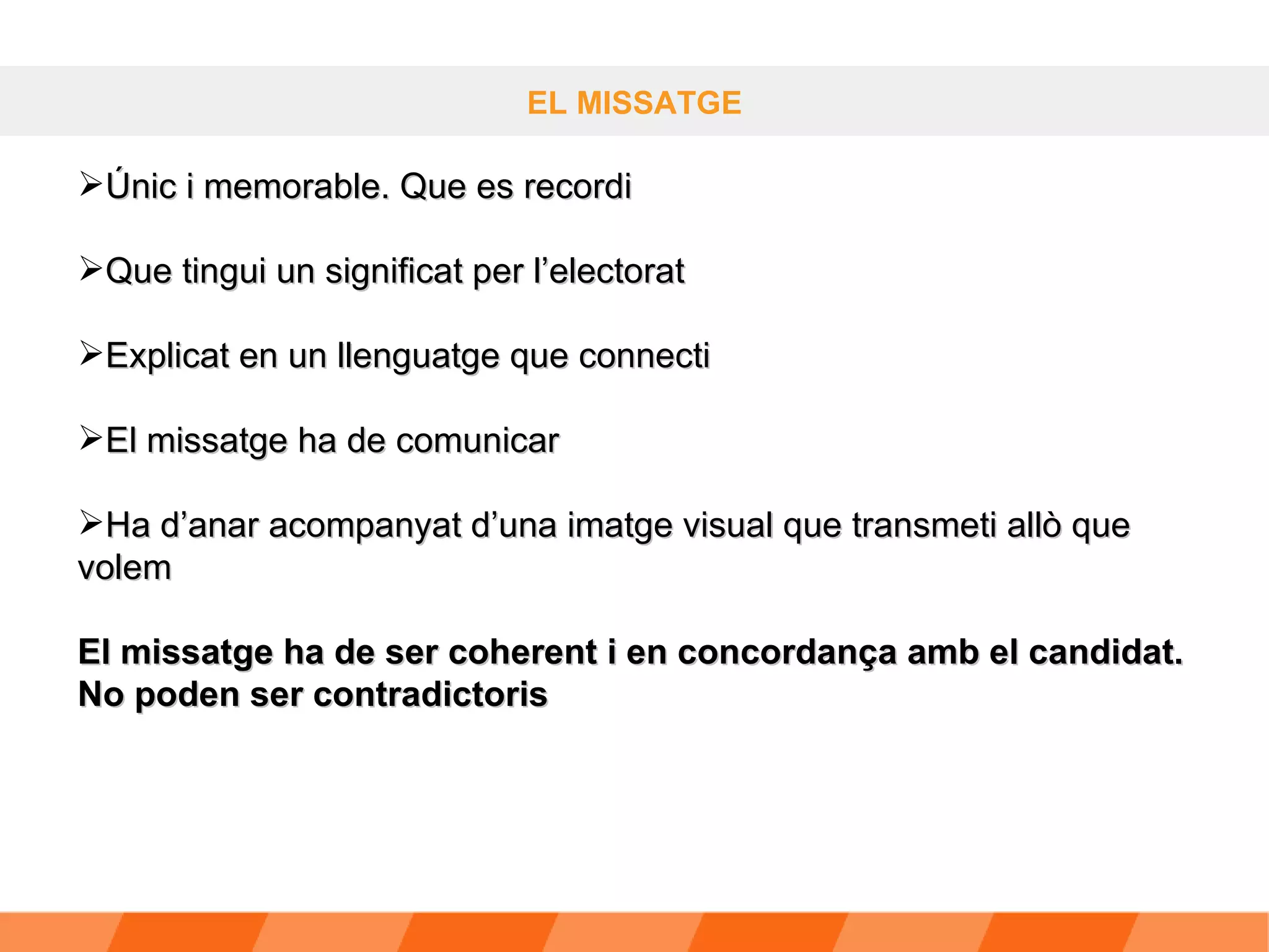 EL MISSATGE Únic i memorable. Que es recordi Que tingui un significat per l’electorat Explicat en un llenguatge que connecti El missatge ha de comunicar Ha d’anar acompanyat d’una imatge visual que transmeti allò que volem  El missatge ha de ser coherent i en concordança amb el candidat. No poden ser contradictoris 