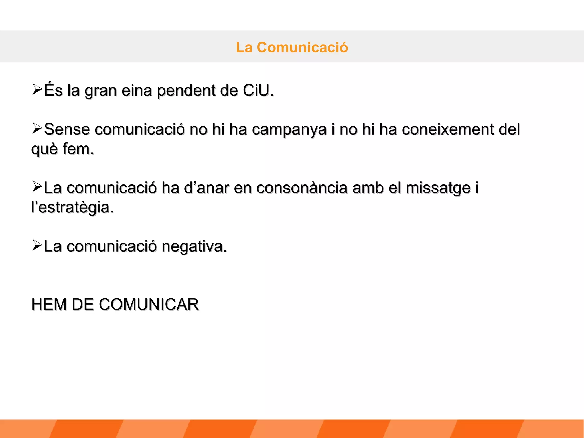 La Comunicació És la gran eina pendent de CiU. Sense comunicació no hi ha campanya i no hi ha coneixement del què fem. La comunicació ha d’anar en consonància amb el missatge i l’estratègia. La comunicació negativa. HEM DE COMUNICAR 