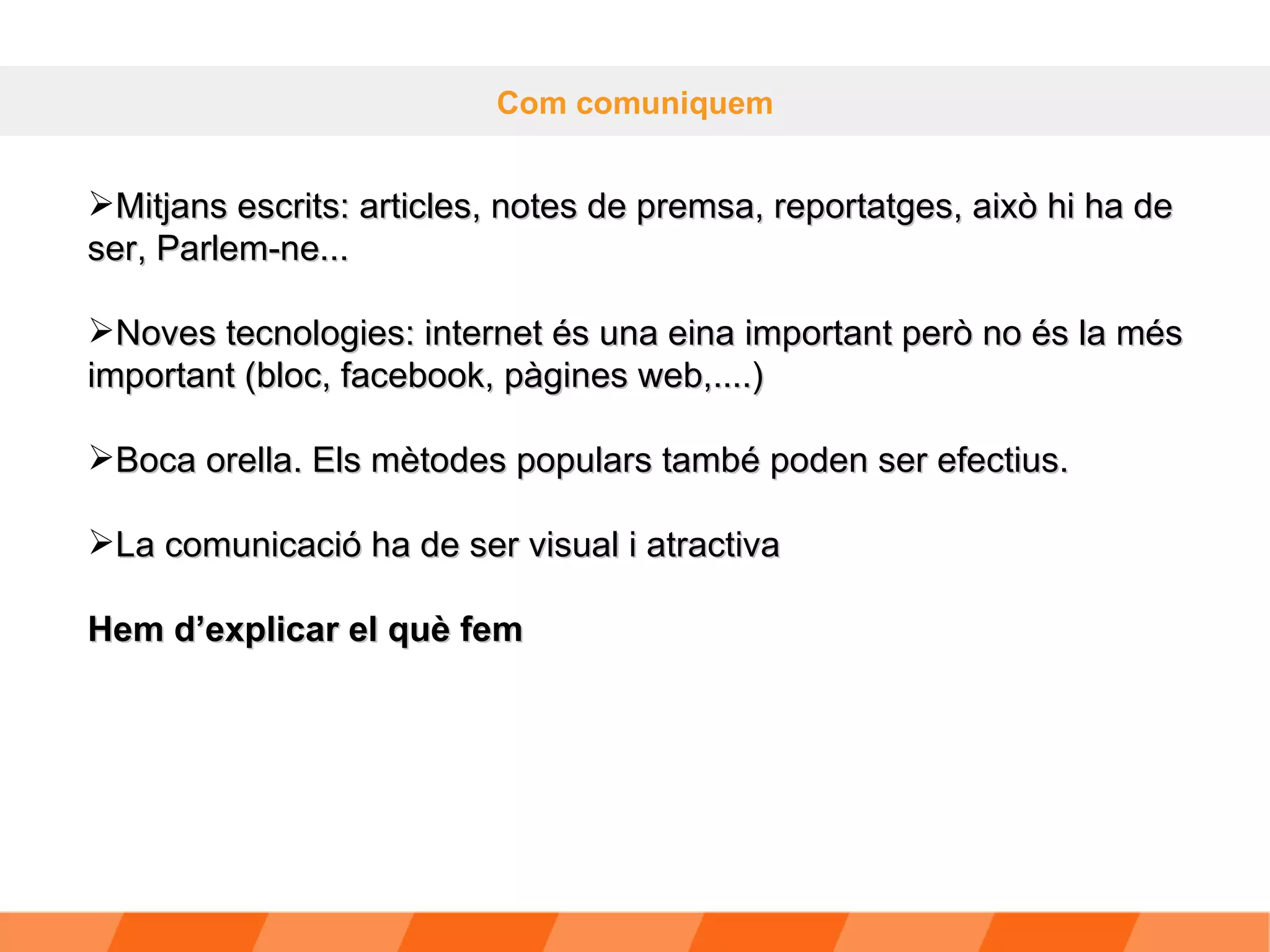 Com comuniquem Mitjans escrits: articles, notes de premsa, reportatges, això hi ha de ser, Parlem-ne... Noves tecnologies: internet és una eina important però no és la més important (bloc, facebook, pàgines web,....) Boca orella. Els mètodes populars també poden ser efectius. La comunicació ha de ser visual i atractiva Hem d’explicar el què fem 