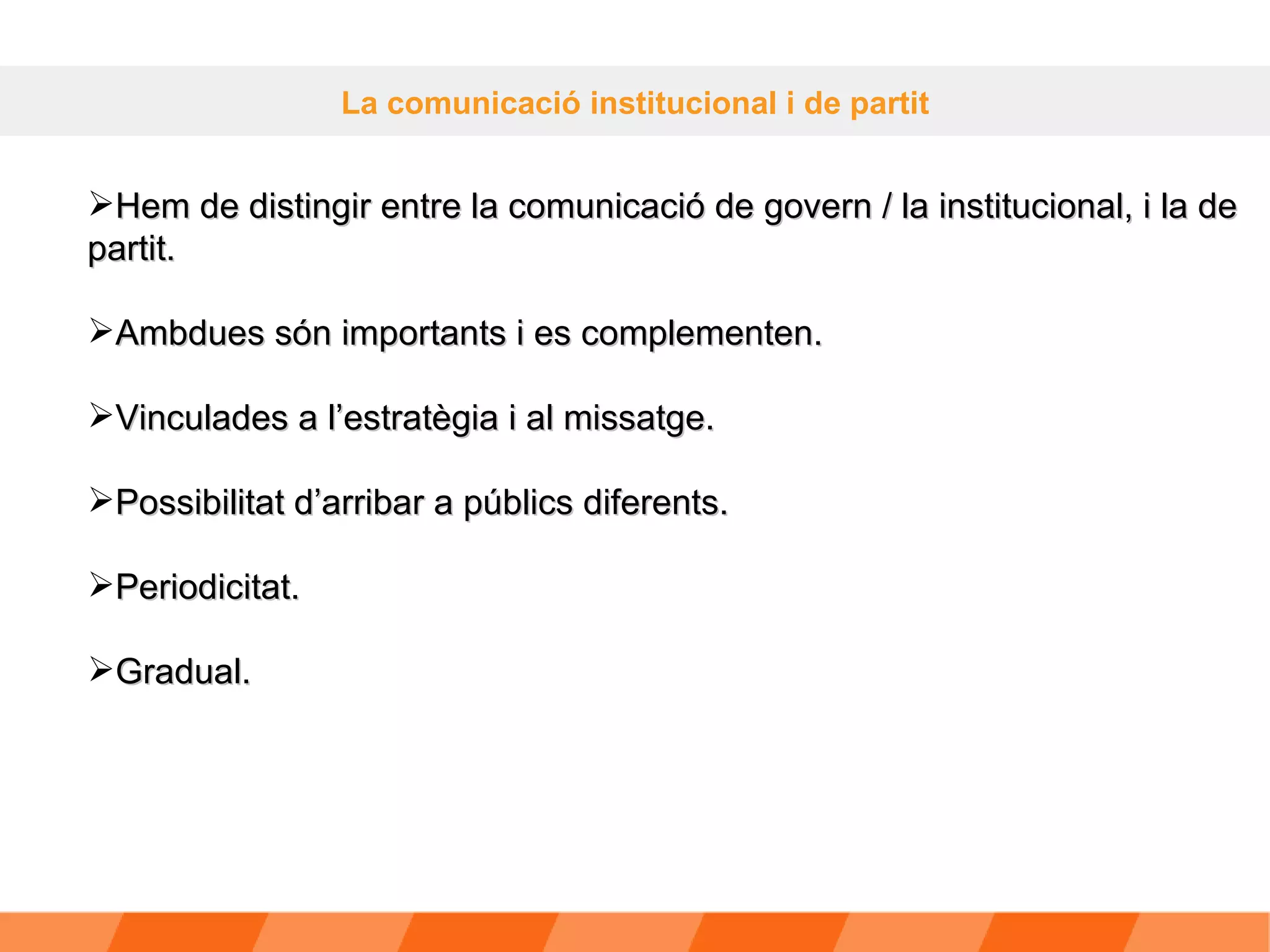 La comunicació institucional i de partit Hem de distingir entre la comunicació de govern / la institucional, i la de partit.  Ambdues són importants i es complementen. Vinculades a l’estratègia i al missatge. Possibilitat d’arribar a públics diferents. Periodicitat. Gradual. 