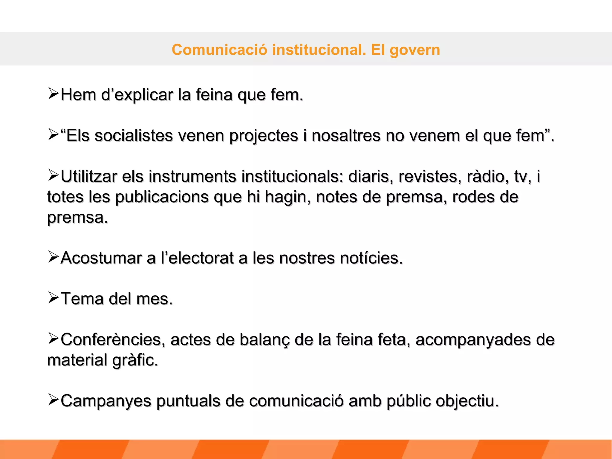 Comunicació institucional. El govern Hem d’explicar la feina que fem.  “ Els socialistes venen projectes i nosaltres no venem el que fem”. Utilitzar els instruments institucionals: diaris, revistes, ràdio, tv, i totes les publicacions que hi hagin, notes de premsa, rodes de premsa. Acostumar a l’electorat a les nostres notícies. Tema del mes. Conferències, actes de balanç de la feina feta, acompanyades de material gràfic. Campanyes puntuals de comunicació amb públic objectiu. 