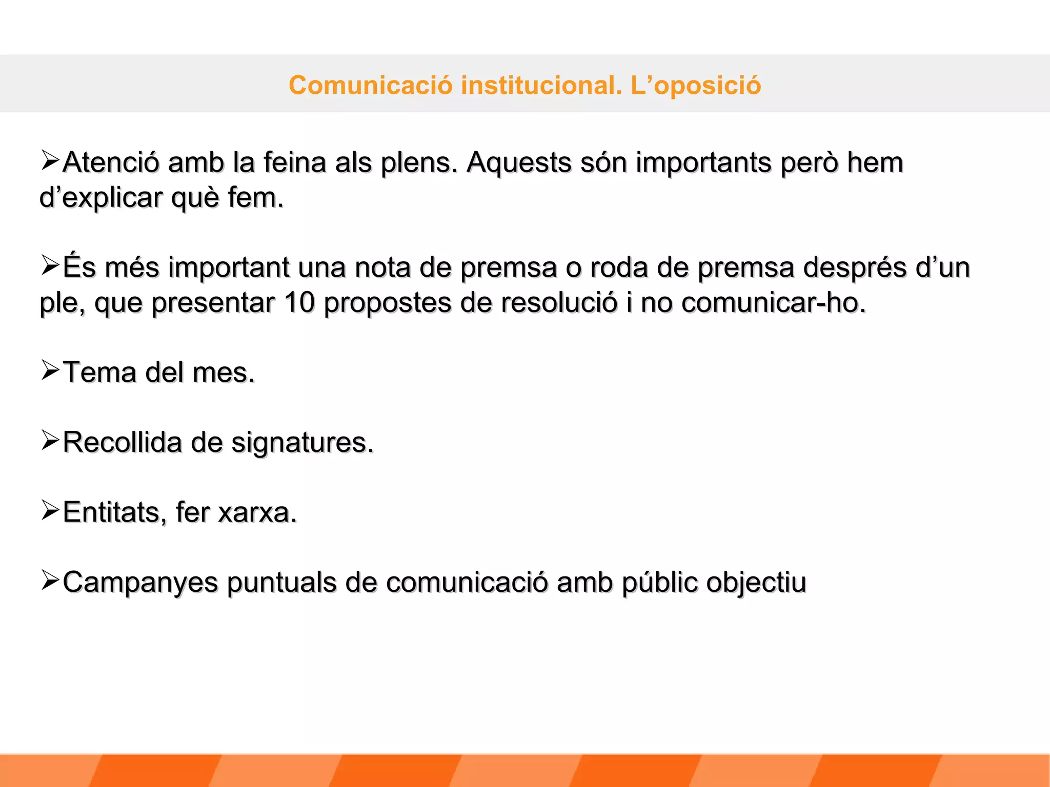 Comunicació institucional. L’oposició Atenció amb la feina als plens. Aquests són importants però hem d’explicar què fem. És més important una nota de premsa o roda de premsa després d’un ple, que presentar 10 propostes de resolució i no comunicar-ho. Tema del mes. Recollida de signatures. Entitats, fer xarxa. Campanyes puntuals de comunicació amb públic objectiu 