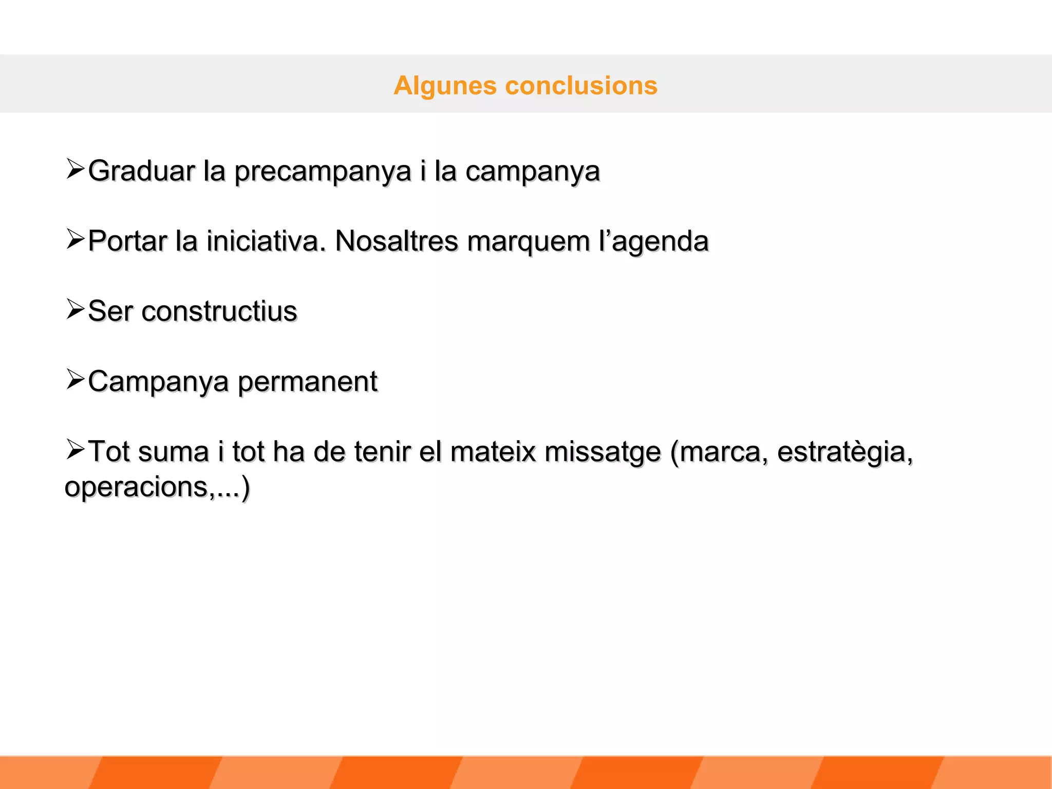 Algunes conclusions Graduar la precampanya i la campanya Portar la iniciativa. Nosaltres marquem l’agenda Ser constructius Campanya permanent Tot suma i tot ha de tenir el mateix missatge (marca, estratègia, operacions,...) 