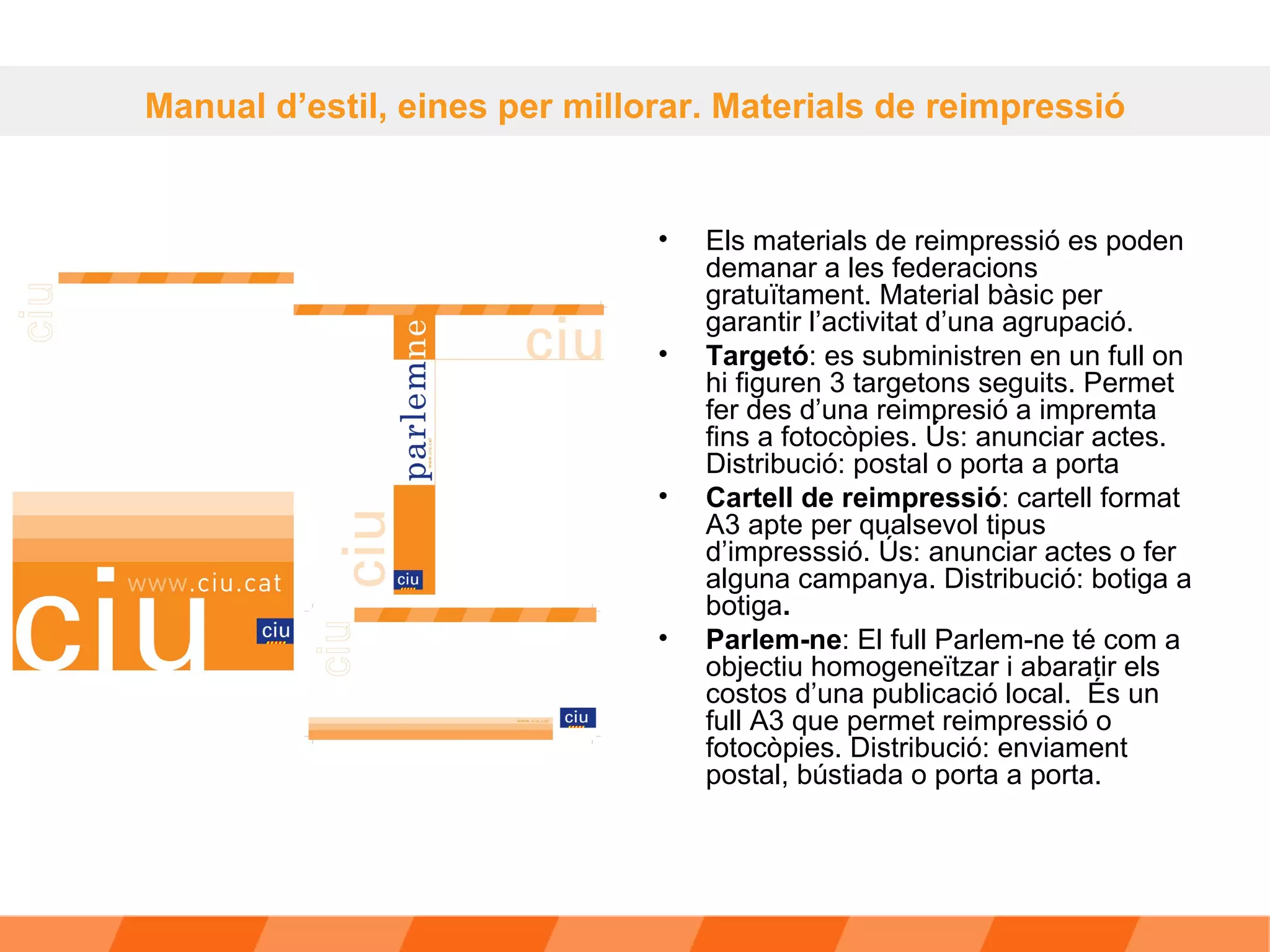 Els materials de reimpressió es poden demanar a les federacions gratuïtament. Material bàsic per garantir l’activitat d’una agrupació. Targetó : es subministren en un full on hi figuren 3 targetons seguits. Permet fer des d’una reimpresió a impremta fins a fotocòpies. Ús: anunciar actes. Distribució: postal o porta a porta  Cartell de reimpressió : cartell format A3 apte per qualsevol tipus d’impresssió. Ús: anunciar actes o fer alguna campanya. Distribució: botiga a botiga .   Parlem-ne : El full Parlem-ne té com a objectiu homogeneïtzar i abaratir els costos d’una publicació local.  És un full A3 que permet reimpressió o fotocòpies. Distribució: enviament postal, bústiada o porta a porta. Manual d’estil, eines per millorar. Materials de reimpressió 
