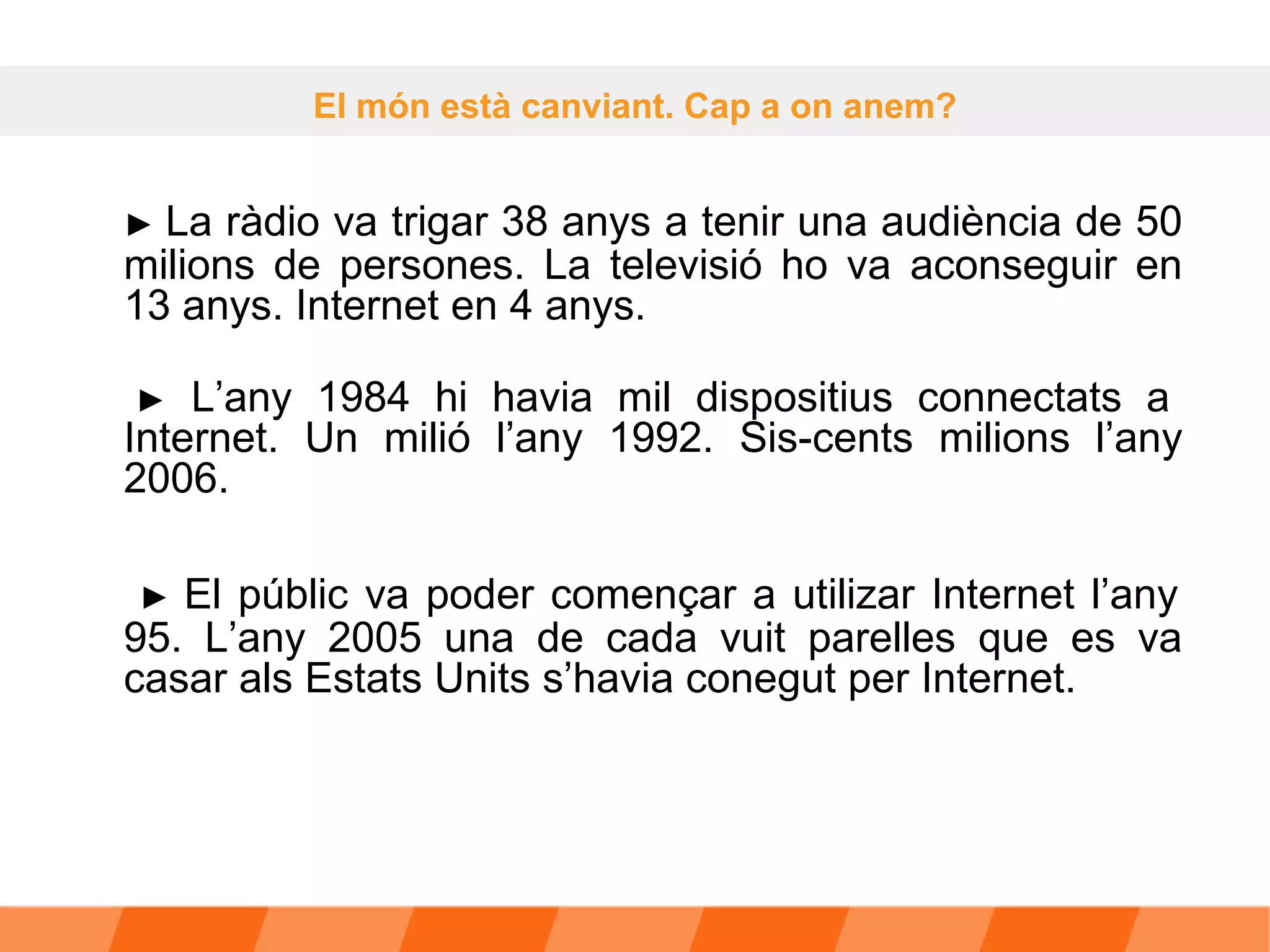 ►  La ràdio va trigar 38 anys a tenir una audiència de 50 milions de persones. La televisió ho va aconseguir en 13 anys. Internet en 4 anys.    ►   L’any 1984 hi havia mil dispositius connectats a Internet. Un milió l’any 1992. Sis-cents milions l’any 2006.    ►  El públic va poder començar a utilizar Internet l’any 95. L’any 2005 una de cada vuit parelles que es va casar als Estats Units s’havia conegut per Internet.  El món està canviant. Cap a on anem? 