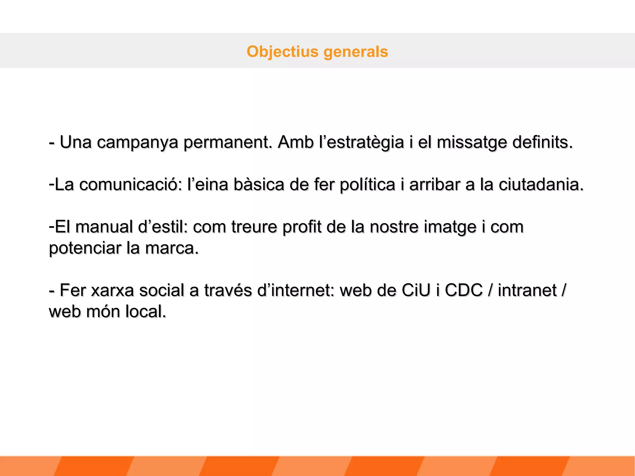 Objectius generals - Una campanya permanent. Amb l’estratègia i el missatge definits. La comunicació: l’eina bàsica de fer política i arribar a la ciutadania. El manual d’estil: com treure profit de la nostre imatge i com potenciar la marca. - Fer xarxa social a través d’internet: web de CiU i CDC / intranet / web món local. 