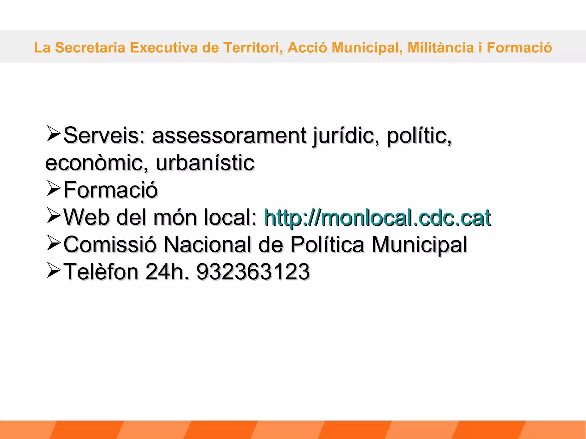 La Secretaria Executiva de Territori, Acció Municipal, Militància i Formació Serveis: assessorament jurídic, polític, econòmic, urbanístic Formació Web del món local:  http: // monlocal.cdc.cat Comissió Nacional de Política Municipal Telèfon 24h. 932363123 
