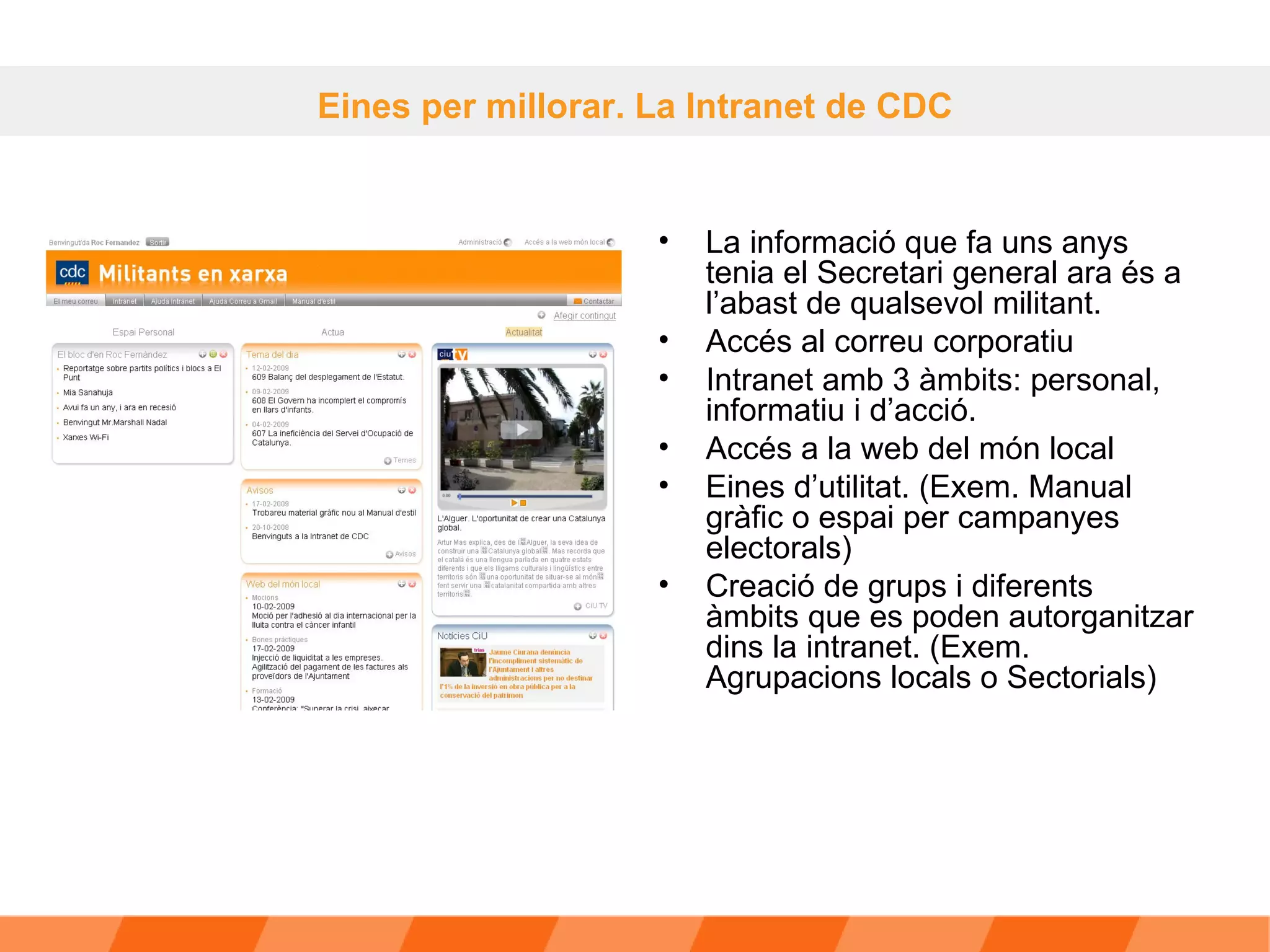 La informació que fa uns anys tenia el Secretari general ara és a l’abast de qualsevol militant. Accés al correu corporatiu Intranet amb 3 àmbits: personal, informatiu i d’acció.  Accés a la web del món local  Eines d’utilitat. (Exem. Manual gràfic o espai per campanyes electorals) Creació de grups i diferents àmbits que es poden autorganitzar dins la intranet. (Exem. Agrupacions locals o Sectorials) Eines per millorar. La Intranet de CDC 