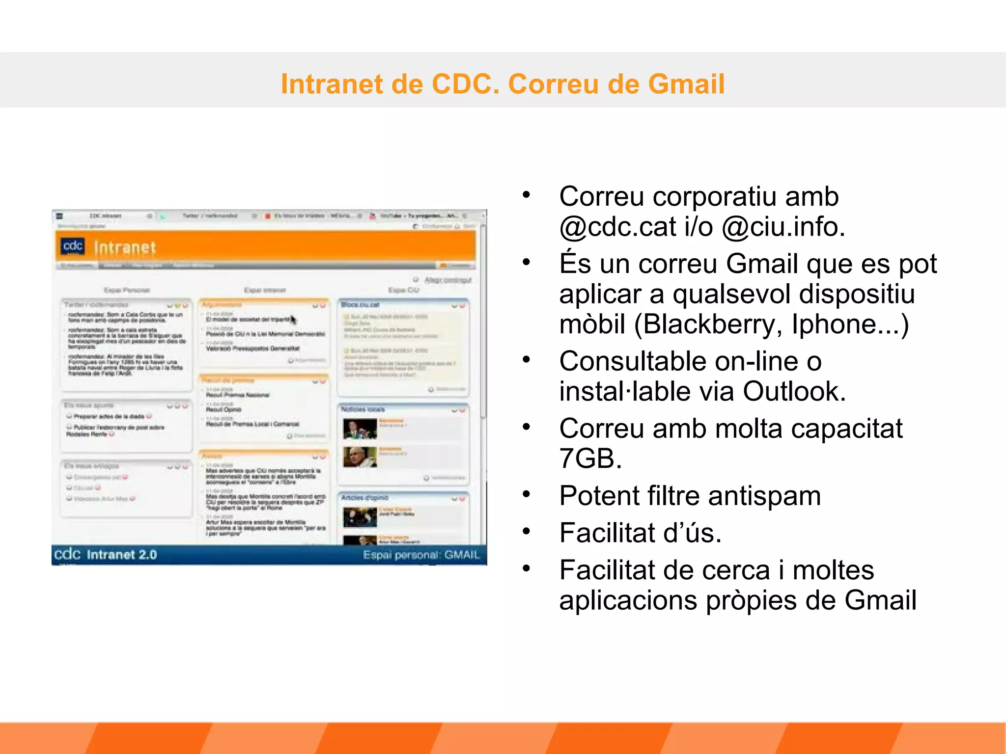 Correu corporatiu amb @cdc.cat i/o @ciu.info.  És un correu Gmail que es pot aplicar a qualsevol dispositiu mòbil (Blackberry, Iphone...) Consultable on-line o instal·lable via Outlook.  Correu amb molta capacitat 7GB. Potent filtre antispam Facilitat d’ús. Facilitat de cerca i moltes aplicacions pròpies de Gmail  Intranet de CDC. Correu de Gmail 