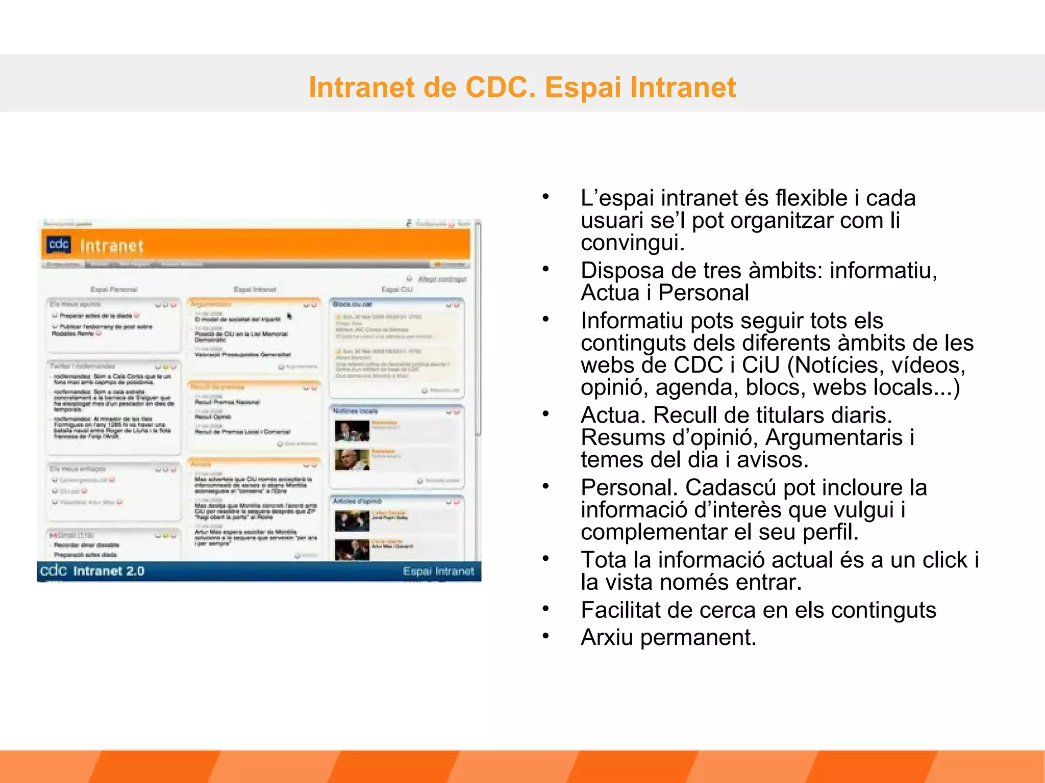 L’espai intranet és flexible i cada usuari se’l pot organitzar com li convingui.  Disposa de tres àmbits: informatiu, Actua i Personal Informatiu pots seguir tots els continguts dels diferents àmbits de les webs de CDC i CiU (Notícies, vídeos, opinió, agenda, blocs, webs locals...)  Actua. Recull de titulars diaris. Resums d’opinió, Argumentaris i temes del dia i avisos. Personal. Cadascú pot incloure la informació d’interès que vulgui i complementar el seu perfil. Tota la informació actual és a un click i la vista només entrar. Facilitat de cerca en els continguts Arxiu permanent.   Intranet de CDC. Espai Intranet 
