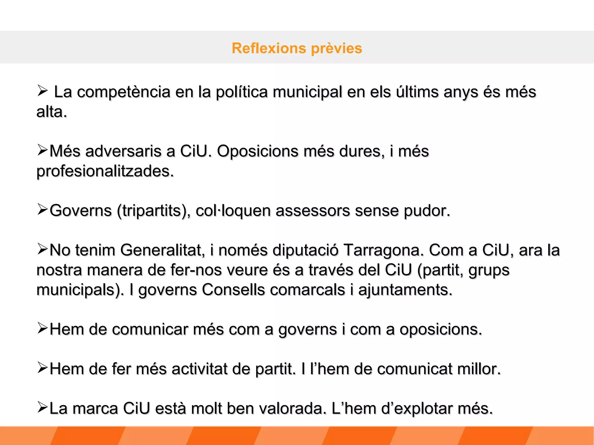 Reflexions prèvies La competència en la política municipal en els últims anys és més alta. Més adversaris a CiU. Oposicions més dures, i més profesionalitzades. Governs (tripartits), col·loquen assessors sense pudor.  No tenim Generalitat, i només diputació Tarragona. Com a CiU, ara la nostra manera de fer-nos veure és a través del CiU (partit, grups municipals). I governs Consells comarcals i ajuntaments.  Hem de comunicar més com a governs i com a oposicions. Hem de fer més activitat de partit. I l’hem de comunicat millor. La marca CiU està molt ben valorada. L’hem d’explotar més. 
